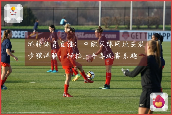 玩转体育直播：中欧买球网址安装步骤详解，轻松上手享观赛乐趣