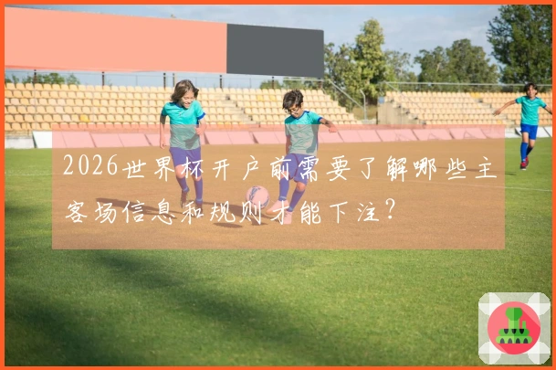2026世界杯开户前需要了解哪些主客场信息和规则才能下注？