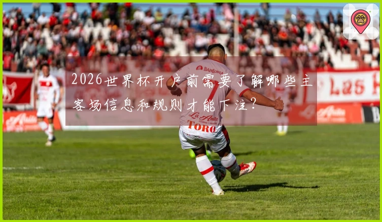2026世界杯开户前需要了解哪些主客场信息和规则才能下注？