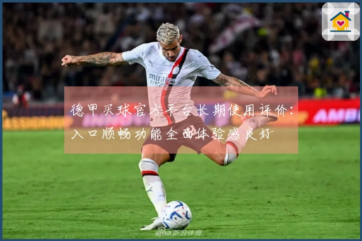 德甲买球官方平台长期使用评价：入口顺畅功能全面体验感良好